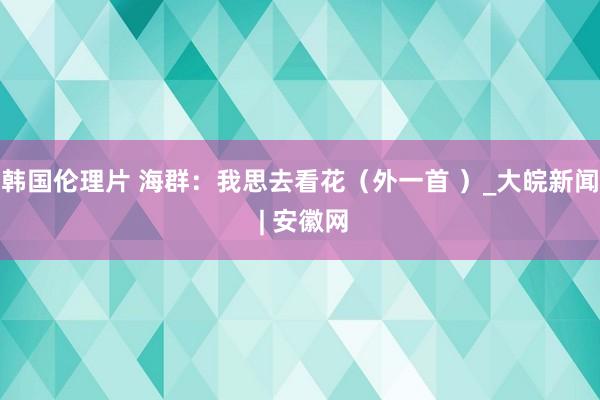 韩国伦理片 海群：我思去看花（外一首 ）_大皖新闻 | 安徽网