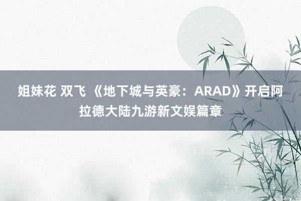 姐妹花 双飞 《地下城与英豪：ARAD》开启阿拉德大陆九游新文娱篇章