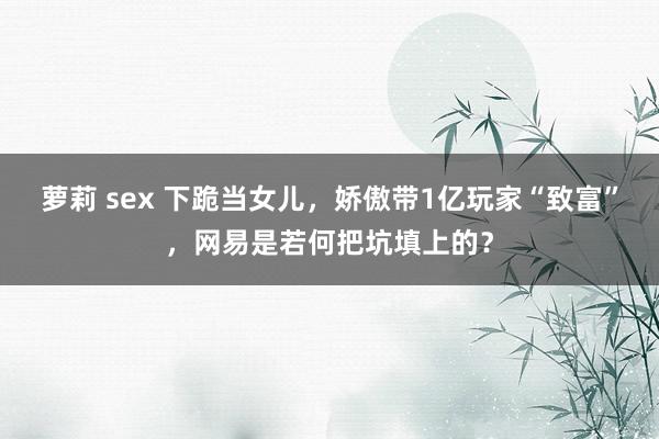 萝莉 sex 下跪当女儿，娇傲带1亿玩家“致富”，网易是若何把坑填上的？