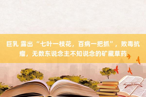 巨乳 露出 “七叶一枝花，百病一把抓”，败毒抗瘤，无数东说念主不知说念的矿藏草药