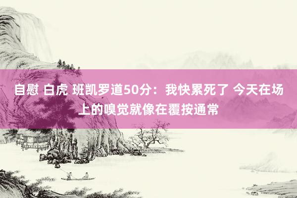 自慰 白虎 班凯罗道50分：我快累死了 今天在场上的嗅觉就像在覆按通常