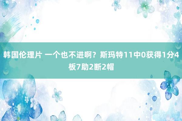 韩国伦理片 一个也不进啊？斯玛特11中0获得1分4板7助2断2帽