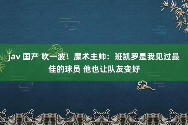 jav 国产 吹一波！魔术主帅：班凯罗是我见过最佳的球员 他也让队友变好