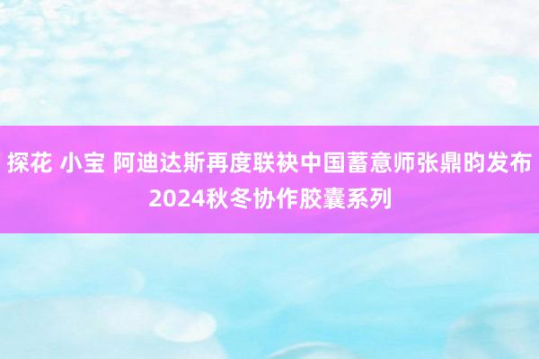 探花 小宝 阿迪达斯再度联袂中国蓄意师张鼎昀发布2024秋冬协作胶囊系列