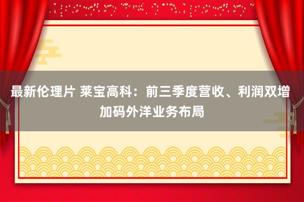 最新伦理片 莱宝高科：前三季度营收、利润双增 加码外洋业务布局