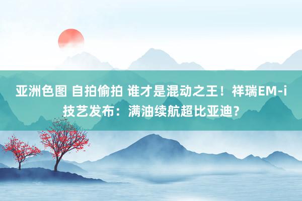 亚洲色图 自拍偷拍 谁才是混动之王！祥瑞EM-i技艺发布：满油续航超比亚迪？