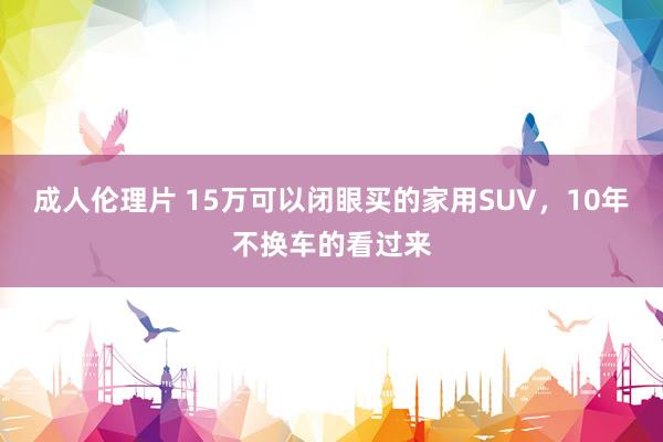 成人伦理片 15万可以闭眼买的家用SUV，10年不换车的看过来