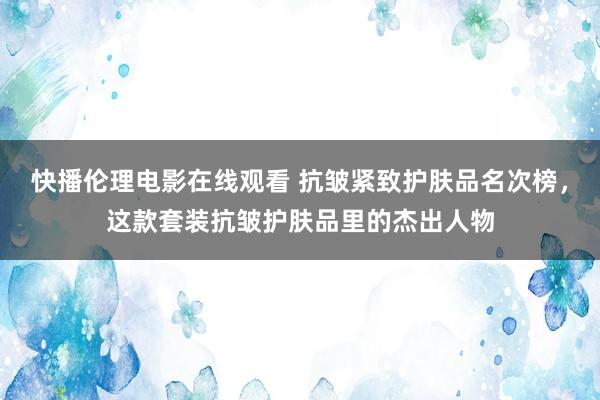 快播伦理电影在线观看 抗皱紧致护肤品名次榜，这款套装抗皱护肤品里的杰出人物