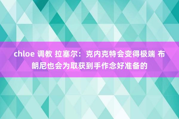 chloe 调教 拉塞尔：克内克特会变得极端 布朗尼也会为取获到手作念好准备的