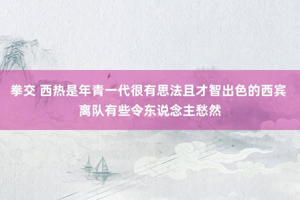 拳交 西热是年青一代很有思法且才智出色的西宾 离队有些令东说念主愁然