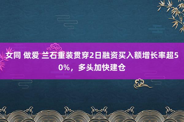 女同 做爱 兰石重装贯穿2日融资买入额增长率超50%，多头加快建仓