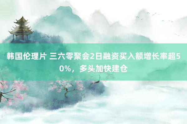 韩国伦理片 三六零聚会2日融资买入额增长率超50%，多头加快建仓