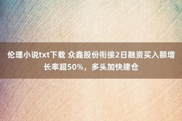 伦理小说txt下载 众鑫股份衔接2日融资买入额增长率超50%，多头加快建仓