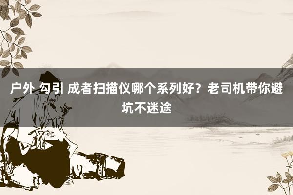 户外 勾引 成者扫描仪哪个系列好？老司机带你避坑不迷途