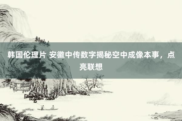 韩国伦理片 安徽中传数字揭秘空中成像本事，点亮联想