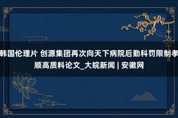 韩国伦理片 创源集团再次向天下病院后勤科罚限制孝顺高质料论文_大皖新闻 | 安徽网