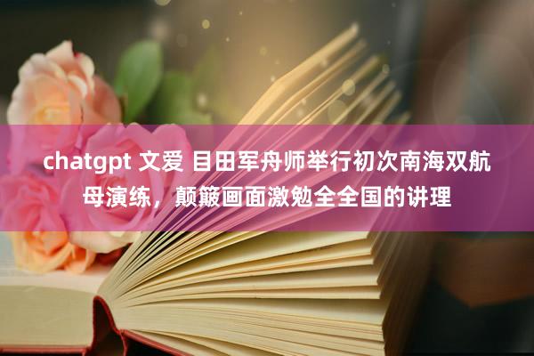 chatgpt 文爱 目田军舟师举行初次南海双航母演练，颠簸画面激勉全全国的讲理