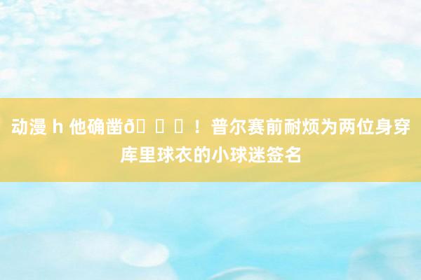 动漫 h 他确凿🙌！普尔赛前耐烦为两位身穿库里球衣的小球迷签名