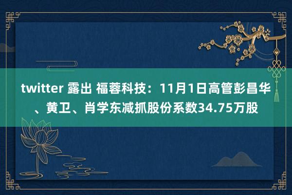 twitter 露出 福蓉科技：11月1日高管彭昌华、黄卫、肖学东减抓股份系数34.75万股