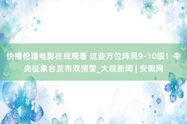 快播伦理电影在线观看 这些方位阵风9-10级！中央征象台发布双预警_大皖新闻 | 安徽网