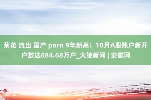 菊花 流出 国产 porn 9年新高！10月A股账户新开户数达684.68万户_大皖新闻 | 安徽网