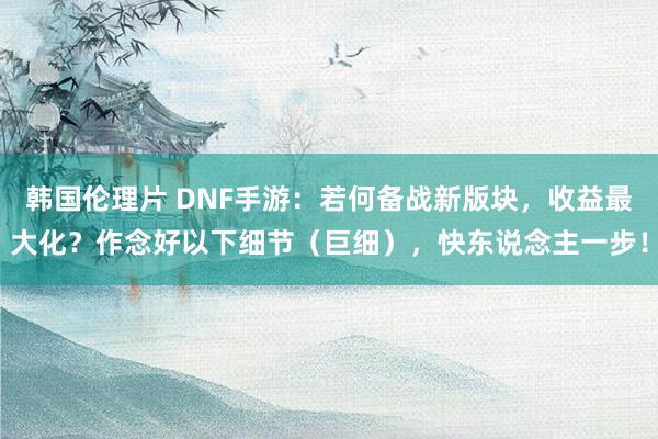 韩国伦理片 DNF手游：若何备战新版块，收益最大化？作念好以下细节（巨细），快东说念主一步！