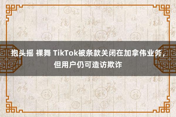 抱头摇 裸舞 TikTok被条款关闭在加拿伟业务，但用户仍可造访欺诈