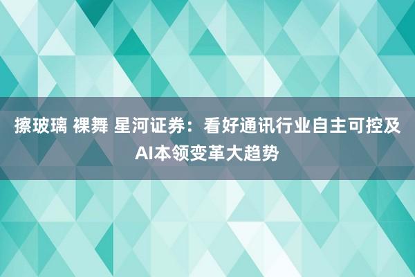 擦玻璃 裸舞 星河证券：看好通讯行业自主可控及AI本领变革大趋势