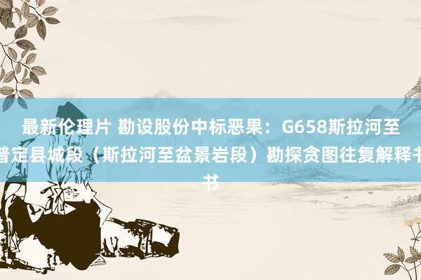 最新伦理片 勘设股份中标恶果：G658斯拉河至普定县城段（斯拉河至盆景岩段）勘探贪图往复解释书