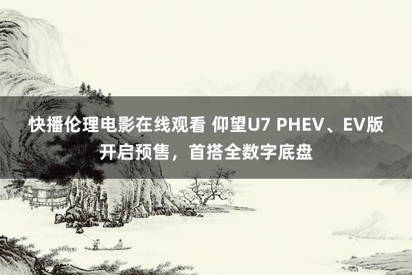 快播伦理电影在线观看 仰望U7 PHEV、EV版开启预售，首搭全数字底盘