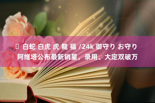 ✨白蛇 白虎 虎 龍 福 /24k 御守り お守り 阿维塔公布最新销量，录用、大定双破万