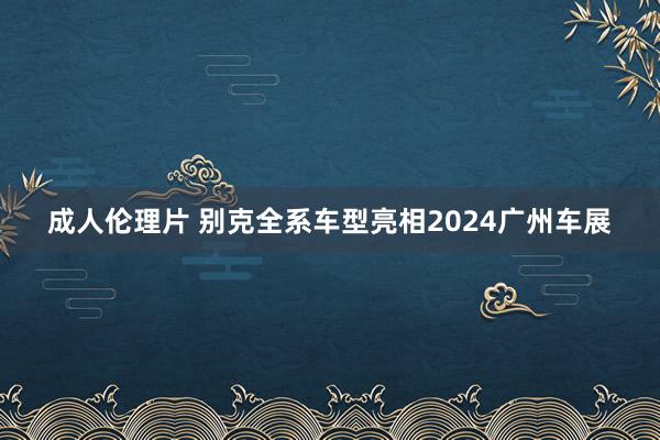 成人伦理片 别克全系车型亮相2024广州车展