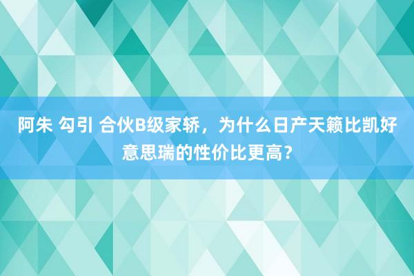 阿朱 勾引 合伙B级家轿，为什么日产天籁比凯好意思瑞的性价比更高？