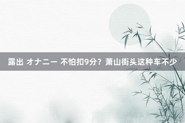 露出 オナニー 不怕扣9分？萧山街头这种车不少