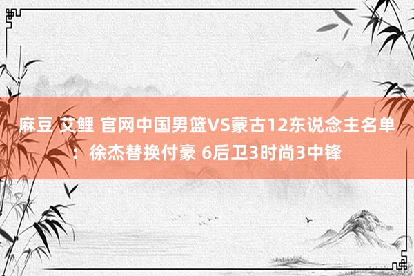 麻豆 艾鲤 官网中国男篮VS蒙古12东说念主名单：徐杰替换付豪 6后卫3时尚3中锋