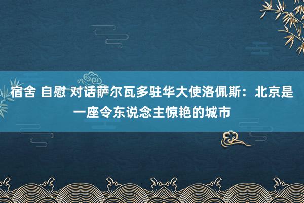 宿舍 自慰 对话萨尔瓦多驻华大使洛佩斯：北京是一座令东说念主惊艳的城市