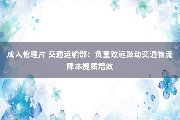 成人伦理片 交通运输部：负重致远鼓动交通物流降本提质增效