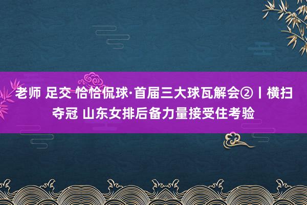 老师 足交 恰恰侃球·首届三大球瓦解会②丨横扫夺冠 山东女排后备力量接受住考验