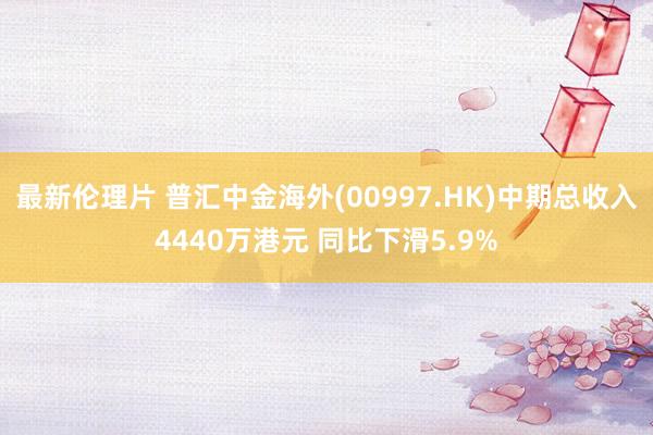 最新伦理片 普汇中金海外(00997.HK)中期总收入4440万港元 同比下滑5.9%