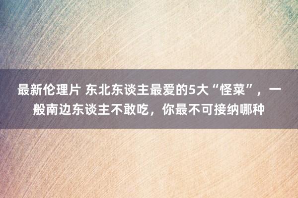 最新伦理片 东北东谈主最爱的5大“怪菜”，一般南边东谈主不敢吃，你最不可接纳哪种