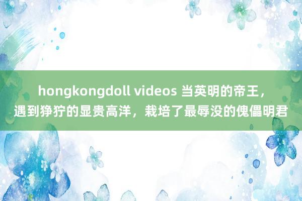 hongkongdoll videos 当英明的帝王，遇到狰狞的显贵高洋，栽培了最辱没的傀儡明君