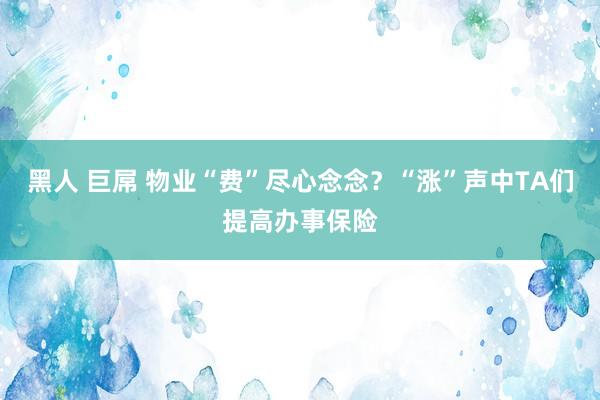 黑人 巨屌 物业“费”尽心念念？“涨”声中TA们提高办事保险