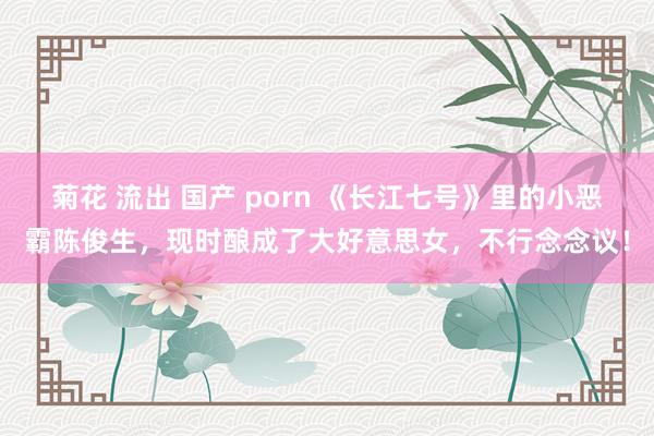 菊花 流出 国产 porn 《长江七号》里的小恶霸陈俊生，现时酿成了大好意思女，不行念念议！