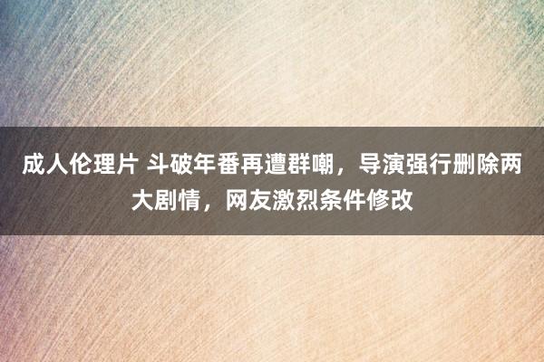 成人伦理片 斗破年番再遭群嘲，导演强行删除两大剧情，网友激烈条件修改