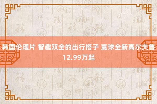 韩国伦理片 智趣双全的出行搭子 寰球全新高尔夫售12.99万起