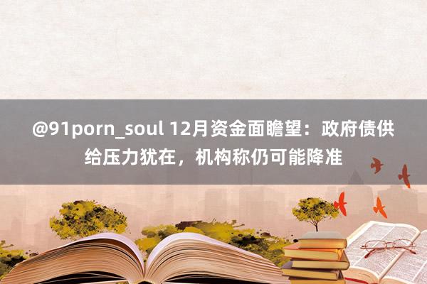 @91porn_soul 12月资金面瞻望：政府债供给压力犹在，机构称仍可能降准