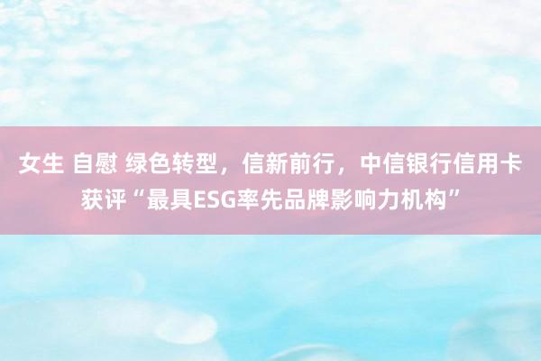 女生 自慰 绿色转型，信新前行，中信银行信用卡获评“最具ESG率先品牌影响力机构”