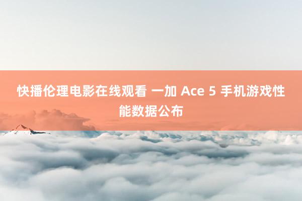 快播伦理电影在线观看 一加 Ace 5 手机游戏性能数据公布