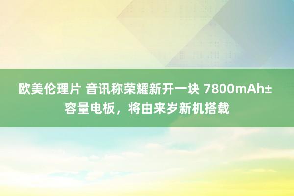 欧美伦理片 音讯称荣耀新开一块 7800mAh± 容量电板，将由来岁新机搭载