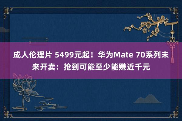 成人伦理片 5499元起！华为Mate 70系列未来开卖：抢到可能至少能赚近千元